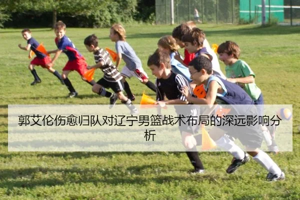 郭艾伦伤愈归队对辽宁男篮战术布局的深远影响分析